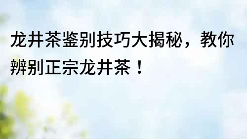 龍井茶鑒別技巧大揭秘，教你辨別正宗龍井茶！