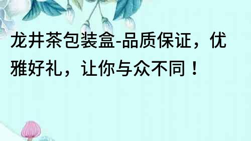 龍井茶包裝盒-品質(zhì)保證，優(yōu)雅好禮，讓你與眾不同！