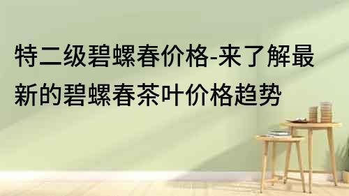 特二級碧螺春價格-來了解最新的碧螺春茶葉價格趨勢