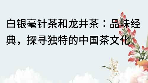 白銀毫針茶和龍井茶：品味經典，探尋獨特的中國茶文化