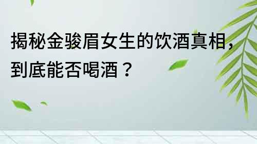 揭秘金駿眉女生的飲酒真相，到底能否喝酒？