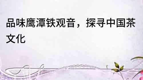品味鷹潭鐵觀音，探尋中國茶文化