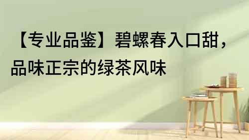 【專業品鑒】碧螺春入口甜，品味正宗的綠茶風味
