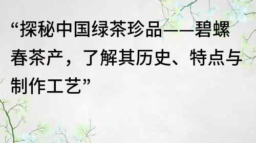 “探秘中國綠茶珍品——碧螺春茶產(chǎn)，了解其歷史、特點與制作工藝”