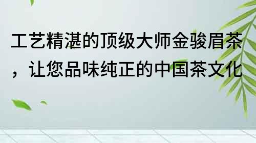 工藝精湛的頂級大師金駿眉茶，讓您品味純正的中國茶文化