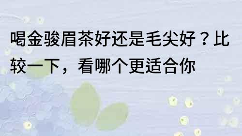 喝金駿眉茶好還是毛尖好？比較一下，看哪個更適合你