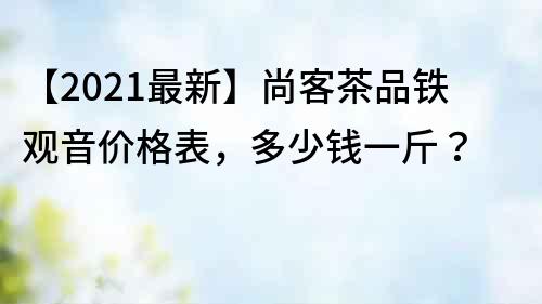 【2021最新】尚客茶品鐵觀音價格表，多少錢一斤？