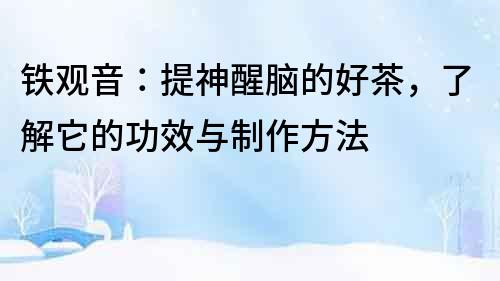 鐵觀音：提神醒腦的好茶，了解它的功效與制作方法