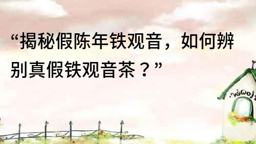 “揭秘假陳年鐵觀音，如何辨別真假鐵觀音茶？”