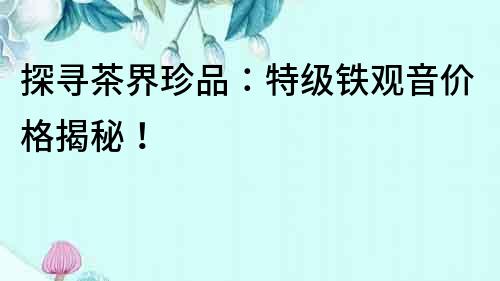探尋茶界珍品：特級鐵觀音價格揭秘！