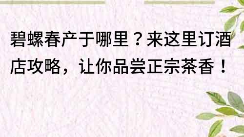 碧螺春產(chǎn)于哪里？來這里訂酒店攻略，讓你品嘗正宗茶香！