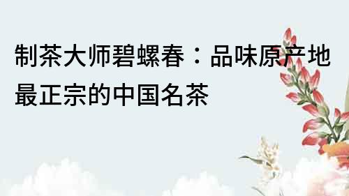 制茶大師碧螺春：品味原產(chǎn)地最正宗的中國名茶