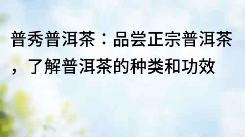 普秀普洱茶：品嘗正宗普洱茶，了解普洱茶的種類和功效