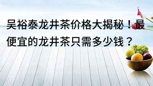 吳裕泰龍井茶價格大揭秘！最便宜的龍井茶只需多少錢？