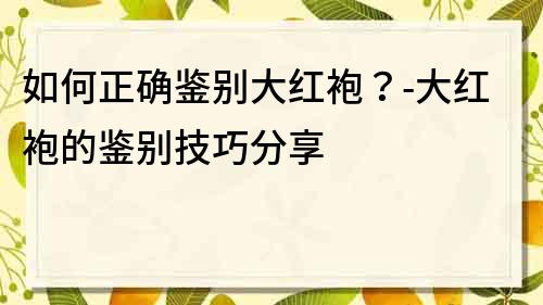 如何正確鑒別大紅袍？-大紅袍的鑒別技巧分享