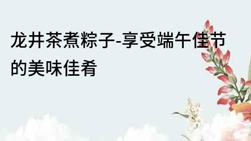 龍井茶煮粽子-享受端午佳節(jié)的美味佳肴