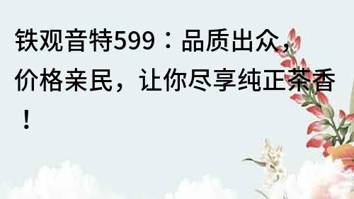 鐵觀音特599：品質出眾，價格親民，讓你盡享純正茶香！