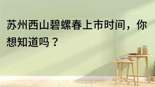 蘇州西山碧螺春上市時間，你想知道嗎？