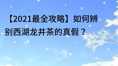【2021最全攻略】如何辨別西湖龍井茶的真假？
