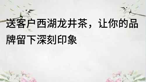 送客戶西湖龍井茶，讓你的品牌留下深刻印象