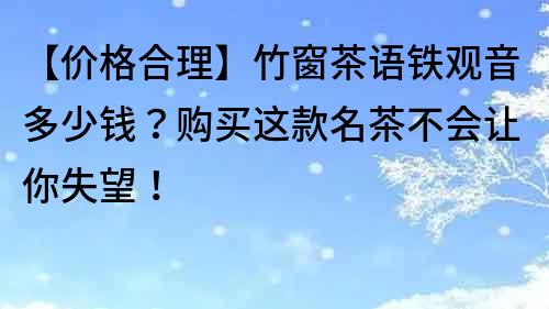 【價格合理】竹窗茶語鐵觀音多少錢？購買這款名茶不會讓你失望！