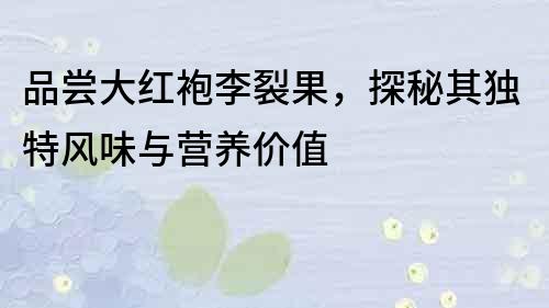品嘗大紅袍李裂果，探秘其獨特風味與營養價值