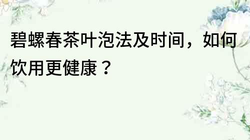 碧螺春茶葉泡法及時間，如何飲用更健康？