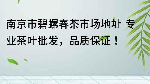 南京市碧螺春茶市場地址-專業茶葉批發，品質保證！