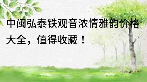 中閩弘泰鐵觀音濃情雅韻價格大全，值得收藏！