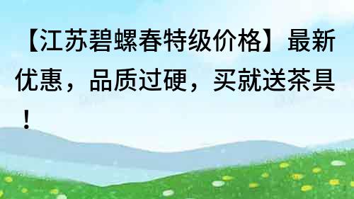 【江蘇碧螺春特級(jí)價(jià)格】最新優(yōu)惠，品質(zhì)過硬，買就送茶具！