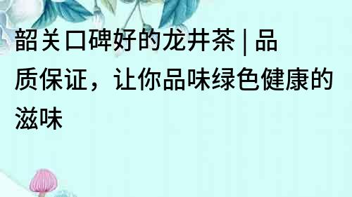 韶關口碑好的龍井茶 | 品質保證，讓你品味綠色健康的滋味