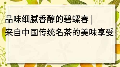 品味細膩香醇的碧螺春 | 來自中國傳統名茶的美味享受