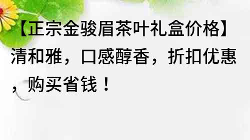 【正宗金駿眉茶葉禮盒價格】清和雅，口感醇香，折扣優惠，購買省錢！