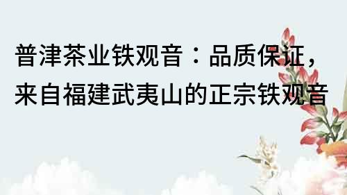 普津茶業鐵觀音：品質保證，來自福建武夷山的正宗鐵觀音