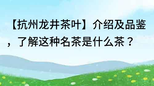 【抗州龍井茶葉】介紹及品鑒，了解這種名茶是什么茶？