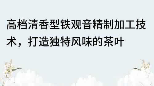 高檔清香型鐵觀音精制加工技術(shù)，打造獨(dú)特風(fēng)味的茶葉