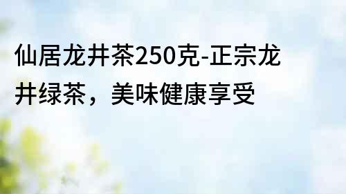 仙居龍井茶250克-正宗龍井綠茶，美味健康享受