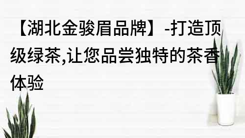 【湖北金駿眉品牌】-打造頂級綠茶,讓您品嘗獨特的茶香體驗