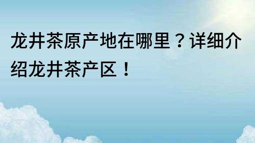 龍井茶原產地在哪里？詳細介紹龍井茶產區！