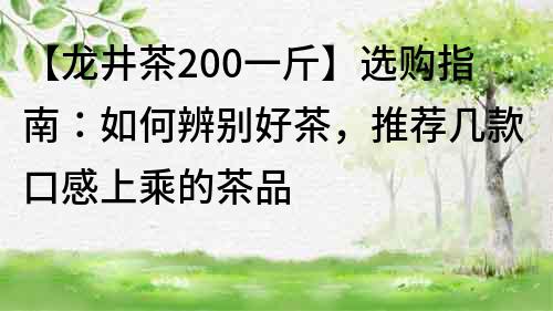 【龍井茶200一斤】選購指南：如何辨別好茶，推薦幾款口感上乘的茶品