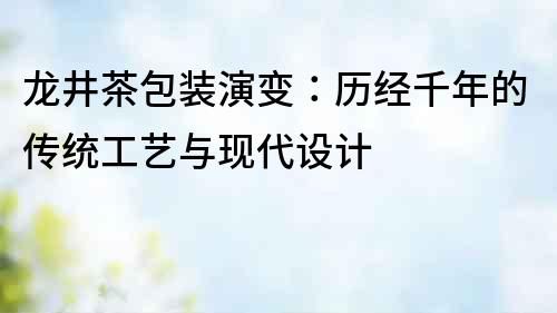 龍井茶包裝演變：歷經(jīng)千年的傳統(tǒng)工藝與現(xiàn)代設計