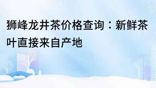 獅峰龍井茶價格查詢:新鮮茶葉直接來自產(chǎn)地
