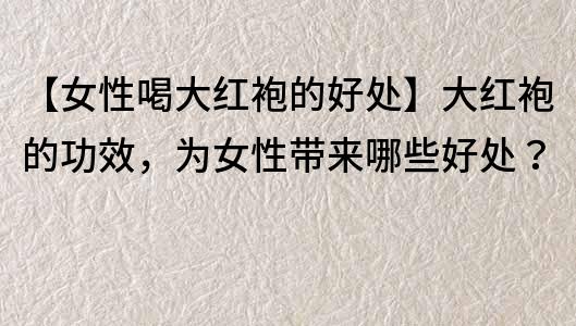 【女性喝大紅袍的好處】大紅袍的功效，為女性帶來哪些好處？