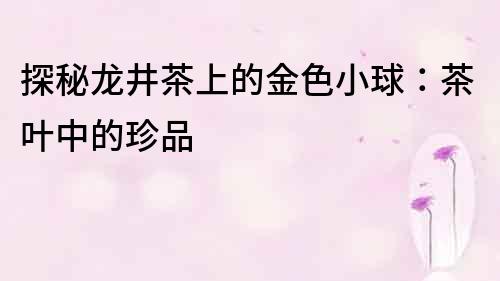 探秘龍井茶上的金色小球：茶葉中的珍品