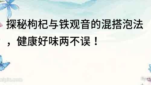 探秘枸杞與鐵觀音的混搭泡法，健康好味兩不誤！