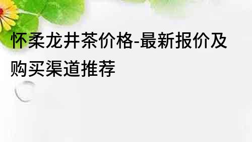 懷柔龍井茶價格-最新報價及購買渠道推薦