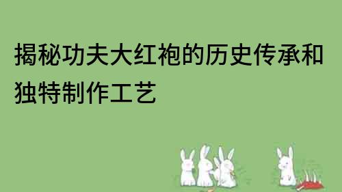 揭秘功夫大紅袍的歷史傳承和獨特制作工藝
