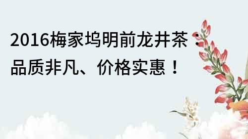 2016梅家塢明前龍井茶：品質(zhì)非凡、價格實(shí)惠！