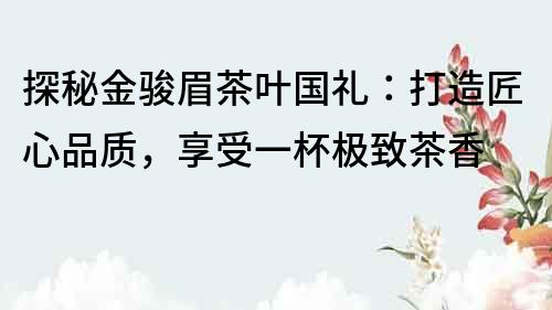 探秘金駿眉茶葉國禮：打造匠心品質，享受一杯極致茶香