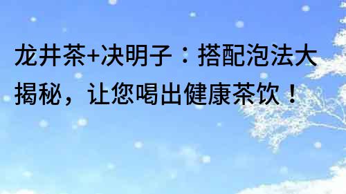 龍井茶+決明子：搭配泡法大揭秘，讓您喝出健康茶飲！